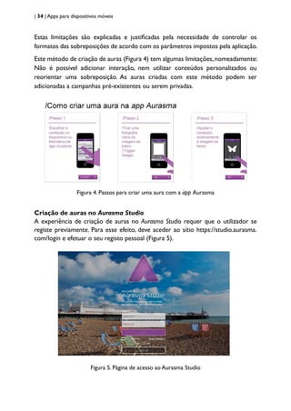 | 34 | Apps para dispositivos móveis
Estas limitações são explicadas e justificadas pela necessidade de controlar os
formatos das sobreposições de acordo com os parâmetros impostos pela aplicação.
Este método de criação de auras (Figura 4) tem algumas limitações, nomeadamente:
Não é possível adicionar interação, nem utilizar conteúdos personalizados ou
reorientar uma sobreposição. As auras criadas com este método podem ser
adicionadas a campanhas pré-existentes ou serem privadas.
Figura 4. Passos para criar uma aura com a app Aurasma
Criação de auras no Aurasma Studio
A experiência de criação de auras no Aurasma Studio requer que o utilizador se
registe previamente. Para esse efeito, deve aceder ao sítio https://studio.aurasma.
com/login e efetuar o seu registo pessoal (Figura 5).
Figura 5. Página de acesso ao Aurasma Studio
 