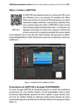 | 349 | Apps para dispositivos móveis
UNITY3D: um game engine para desenvolvimento de objetos didáticos gamificados - Cristina Gomes | 349 |
Obter e instalar o UNITY3D
QRCode 1
QR Code 1
O UNITY3D está disponível tanto em versões para Mac como
para Windows, mas o seu processo de instalação não difere.
Neste caso,usamos um sistema da Microsoft,pelo que o tutorial
apresentará imagens referentes a esse processo específico. Dito
isto, o primeiro passo para obter o UNITY3D é aceder ao sítio
http://unity3d.com/get-unity/download, fazer a transferência da
aplicação conveniente em versão livre e executar o ficheiro. Na
primeira vez que abrir o programa,este pedir-lhe-á que se registe
como utilizador livre no sítio da marca. Pode visualizar este processo em https://
youtu.be/NegnlcOdcdI e aceder diretamente através do seu dispositivo móvel com
o QRCode 1.
Figura 1- Unity3D: área de trabalho principal
Figura 1. Unity3D: área de trabalho principal
À descoberta do UNITY3D e do plugin PLAYMAKER©
O motor de jogos UNITY®, de distribuição gratuita na versão não profissional,
caracteriza-se por uma interface simples e de fácil aprendizagem onde as várias
ferramentas disponibilizadas aparecem de forma explícita e quase intuitiva. Com
uma área de trabalho dividida em diferentes janelas (views), passíveis de serem
reorganizadas segundo as preferências do utilizador,oferece cinco espaços principais
(Figura 1):
 