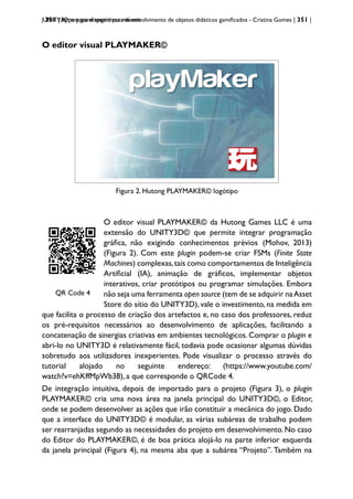 | 351 | Apps para dispositivos móveis
UNITY3D: um game engine para desenvolvimento de objetos didáticos gamificados - Cristina Gomes | 351 |
O editor visual PLAYMAKER©
Figura 2- Hutong PLAYMAKER© logótipo
Figura 2. Hutong PLAYMAKER© logótipo
QRCode 1
QR Code 4
O editor visual PLAYMAKER© da Hutong Games LLC é uma
extensão do UNITY3D© que permite integrar programação
gráfica, não exigindo conhecimentos prévios (Mohov, 2013)
(Figura 2). Com este plugin podem-se criar FSMs (Finite State
Machines) complexas,tais como comportamentos de Inteligência
Artificial (IA), animação de gráficos, implementar objetos
interativos, criar protótipos ou programar simulações. Embora
não seja uma ferramenta open source (tem de se adquirir naAsset
Store do sítio do UNITY3D), vale o investimento, na medida em
que facilita o processo de criação dos artefactos e, no caso dos professores, reduz
os pré-requisitos necessários ao desenvolvimento de aplicações, facilitando a
concatenação de sinergias criativas em ambientes tecnológicos. Comprar o plugin e
abri-lo no UNITY3D é relativamente fácil, todavia pode ocasionar algumas dúvidas
sobretudo aos utilizadores inexperientes. Pode visualizar o processo através do
tutorial alojado no seguinte endereço: (https://www.youtube.com/
watch?v=ehKffMpWb38), a que corresponde o QRCode 4.
De integração intuitiva, depois de importado para o projeto (Figura 3), o plugin
PLAYMAKER© cria uma nova área na janela principal do UNITY3D©, o Editor,
onde se podem desenvolver as ações que irão constituir a mecânica do jogo. Dado
que a interface do UNITY3D© é modular, as várias subáreas de trabalho podem
ser rearranjadas segundo as necessidades do projeto em desenvolvimento. No caso
do Editor do PLAYMAKER©, é de boa prática alojá-lo na parte inferior esquerda
da janela principal (Figura 4), na mesma aba que a subárea “Projeto”. Também na
 