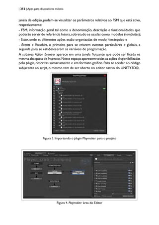 | 352 | Apps para dispositivos móveis
janela de edição, podem-se visualizar os parâmetros relativos ao FSM que está ativo,
respetivamente:
- FSM, informação geral tal como a denominação, descrição e funcionalidades que
poderão servir de referência futura,sobretudo se usadas como modelos (templates);
- State, onde as diferentes ações estão organizadas de modo hierárquico e
- Events e Variables, o primeiro para se criarem eventos particulares e globais, a
segunda para se estabelecerem as variáveis de programação.
A subárea Action Browser aparece em uma janela flutuante que pode ser fixada na
mesma aba que a de Inspector.Neste espaço aparecem todas as ações disponibilizadas
pelo plugin, descritas sumariamente e em formato gráfico. Para se aceder ao código
subjacente ao script, o mesmo tem de ser aberto no editor nativo do UNITY3D©,
Figura 3 - Importando o plugin Playmaker para o projeto
Figura 3. Importando o plugin Playmaker para o projeto
Figura 4 - Playmaker: área do Editor
Figura 4. Playmaker: área do Editor
 