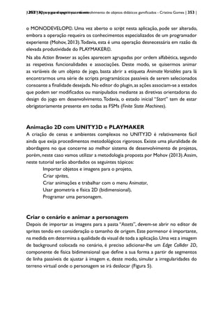 | 353 | Apps para dispositivos móveis
UNITY3D: um game engine para desenvolvimento de objetos didáticos gamificados - Cristina Gomes | 353 |
o MONODEVELOP©. Uma vez aberto o script nesta aplicação, pode ser alterado,
embora a operação requeira os conhecimentos especializados de um programador
experiente (Mohov, 2013).Todavia, esta é uma operação desnecessária em razão da
elevada produtividade do PLAYMAKER©.
Na aba Action Browser as ações aparecem agrupadas por ordem alfabética, segundo
as respetivas funcionalidades e associações. Deste modo, se quisermos animar
as variáveis de um objeto de jogo, basta abrir a etiqueta Animate Variables para lá
encontrarmos uma série de scripts programáticos passíveis de serem selecionados
consoante a finalidade desejada.No editor do plugin,as ações associam-se a estados
que podem ser modificados ou manipulados mediante as diretivas orientadoras do
design do jogo em desenvolvimento.Todavia, o estado inicial “Start” tem de estar
obrigatoriamente presente em todas as FSMs (Finite State Machines).
Animação 2D com UNITY3D e PLAYMAKER
A criação de cenas e ambientes complexos no UNITY3D é relativamente fácil
ainda que exija procedimentos metodológicos rigorosos. Existe uma pluralidade de
abordagens no que concerne ao melhor sistema de desenvolvimento de projetos,
porém, neste caso vamos utilizar a metodologia proposta por Mohov (2013).Assim,
neste tutorial serão abordados os seguintes tópicos:
Importar objetos e imagens para o projeto,
Criar sprites,
Criar animações e trabalhar com o menu Animator,
Usar geometria e física 2D (bidimensional),
Programar uma personagem.
Criar o cenário e animar a personagem
Depois de importar as imagens para a pasta “Assets”, devem-se abrir no editor de
sprites tendo em consideração o tamanho de origem. Este pormenor é importante,
na medida em determina a qualidade da visual de toda a aplicação.Uma vez a imagem
de background colocada no cenário, é preciso adicionar-lhe um Edge Collider 2D,
componente de física bidimensional que define a sua forma a partir de segmentos
de linha passíveis de ajustar à imagem e, deste modo, simular a irregularidades do
terreno virtual onde o personagem se irá deslocar (Figura 5).
 