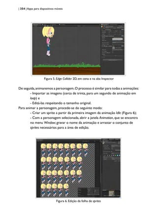 | 354 | Apps para dispositivos móveis
Figura 5 - Edge Collider 2D, em cena e na aba Inspector.
Figura 5. Edge Collider 2D, em cena e na aba Inspector
De seguida,animaremos a personagem.O processo é similar para todas a animações:
- Importar as imagens (cerca de trinta, para um segundo de animação em
loop) e
- Editá-las respeitando o tamanho original.
Para animar a personagem, procede-se do seguinte modo:
- Criar um sprite a partir da primeira imagem da animação Idle (Figura 6);
- Com a personagem selecionada, abrir a janela Animation, que se encontra
no menu Window; gravar o nome da animação e arrastar o conjunto de
sprites necessários para a área de edição.
Figura 6 - Edição da folha de sprites.
Figura 6. Edição da folha de sprites
 