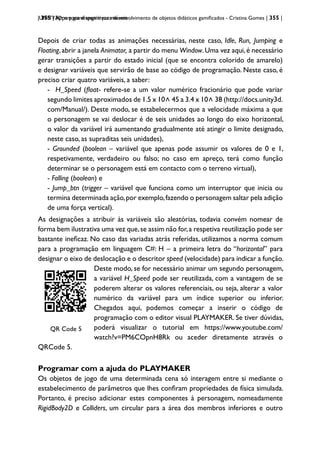 | 355 | Apps para dispositivos móveis
UNITY3D: um game engine para desenvolvimento de objetos didáticos gamificados - Cristina Gomes | 355 |
Depois de criar todas as animações necessárias, neste caso, Idle, Run, Jumping e
Floating,abrir a janela Animator, a partir do menu Window.Uma vez aqui,é necessário
gerar transições a partir do estado inicial (que se encontra colorido de amarelo)
e designar variáveis que servirão de base ao código de programação. Neste caso, é
preciso criar quatro variáveis, a saber:
- H_Speed (float- refere-se a um valor numérico fracionário que pode variar
segundo limites aproximados de 1.5 x 10
>
45 a 3.4 x 10
>
38 (http://docs.unity3d.
com/Manual/). Deste modo, se estabelecermos que a velocidade máxima a que
o personagem se vai deslocar é de seis unidades ao longo do eixo horizontal,
o valor da variável irá aumentando gradualmente até atingir o limite designado,
neste caso, as supraditas seis unidades),
- Grounded (boolean – variável que apenas pode assumir os valores de 0 e 1,
respetivamente, verdadeiro ou falso; no caso em apreço, terá como função
determinar se o personagem está em contacto com o terreno virtual),
- Falling (boolean) e
- Jump_btn (trigger – variável que funciona como um interruptor que inicia ou
termina determinada ação,por exemplo,fazendo o personagem saltar pela adição
de uma força vertical).
As designações a atribuir às variáveis são aleatórias, todavia convém nomear de
forma bem ilustrativa uma vez que,se assim não for,a respetiva reutilização pode ser
bastante ineficaz. No caso das variadas atrás referidas, utilizamos a norma comum
para a programação em linguagem C#: H – a primeira letra do “horizontal” para
designar o eixo de deslocação e o descritor speed (velocidade) para indicar a função.
QRCode 1
QR Code 5
Deste modo, se for necessário animar um segundo personagem,
a variável H_Speed pode ser reutilizada, com a vantagem de se
poderem alterar os valores referenciais, ou seja, alterar a valor
numérico da variável para um índice superior ou inferior.
Chegados aqui, podemos começar a inserir o código de
programação com o editor visual PLAYMAKER. Se tiver dúvidas,
poderá visualizar o tutorial em https://www.youtube.com/
watch?v=PM6COpnH8Rk ou aceder diretamente através o
QRCode 5.
Programar com a ajuda do PLAYMAKER
Os objetos de jogo de uma determinada cena só interagem entre si mediante o
estabelecimento de parâmetros que lhes confiram propriedades de física simulada.
Portanto, é preciso adicionar estes componentes à personagem, nomeadamente
RigidBody2D e Colliders, um circular para a área dos membros inferiores e outro
 