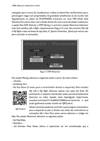 | 356 | Apps para dispositivos móveis
retangular para o torso. Se visualizarmos o efeito na GameView, verificaremos que a
personagem reage com propriedades de gravidade semelhantes às do mundo real.
Seguidamente, no editor do PLAYMAKER, criaremos um novo FSM (Finite State
Machine).Para tanto,clicar com o botão direito do rato na área de edição e selecionar
a opção New FSM. Nomear o FSM Moving e o primeiro estado Movement. Adicionar
mais dois estados, Left e Right, respetivamente (Figura 7), criar dois eventos, Flip Left
e Flip Right e duas variáveis de tipo float, X_Speed e Parameter_Speed,que vamos usar
para controlar as animações.
Figura 7 - FSM Movement
Figura 7. FSM Movement
No estado Moving, adicione as seguintes ações a partir do menu Actions:
- Get Axis,
- SetVelocity 2d e
- Get Key Down (2 vezes, para o controlador direito e esquerdo). Nos estados
QRCode 1
QR Code 6
Flip Left e Flip Right adicionar apenas uma ação, Set Scale. Os
parâmetros e respetiva distribuição estão pormenorizadamente
descritos no vídeo alojado nesta hiperligação https://www.
youtube.com/watch?v=4-p0i65d12A&feature=youtu.be, à qual
pode igualmente aceder através do QRCode 6.
Neste momento,podemos controlar a personagem,orientando-a
para a esquerda ou para a direita, mas ainda não controlamos as
animações Idle e Run. Para tanto, vamos adicionar o código em
falta. No estado Movement, adicionar as seguintes ações:
- Set FloatValue,
- Float Abs e
- Set Animator Float. Nesta última, é importante ter em consideração que a
 