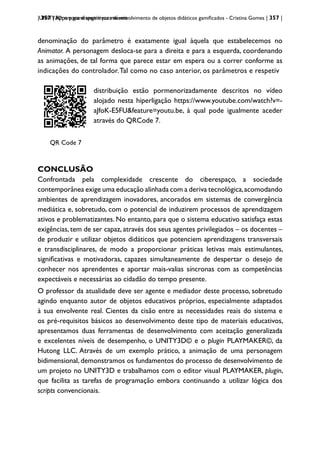 | 357 | Apps para dispositivos móveis
UNITY3D: um game engine para desenvolvimento de objetos didáticos gamificados - Cristina Gomes | 357 |
denominação do parâmetro é exatamente igual àquela que estabelecemos no
Animator. A personagem desloca-se para a direita e para a esquerda, coordenando
as animações, de tal forma que parece estar em espera ou a correr conforme as
indicações do controlador.Tal como no caso anterior, os parâmetros e respetiv
QRCode 1
QR Code 7
distribuição estão pormenorizadamente descritos no vídeo
alojado nesta hiperligação https://www.youtube.com/watch?v=-
aJfoK-E5FU&feature=youtu.be, à qual pode igualmente aceder
através do QRCode 7.
CONCLUSÃO
Confrontada pela complexidade crescente do ciberespaço, a sociedade
contemporânea exige uma educação alinhada com a deriva tecnológica,acomodando
ambientes de aprendizagem inovadores, ancorados em sistemas de convergência
mediática e, sobretudo, com o potencial de induzirem processos de aprendizagem
ativos e problematizantes. No entanto, para que o sistema educativo satisfaça estas
exigências, tem de ser capaz, através dos seus agentes privilegiados – os docentes –
de produzir e utilizar objetos didáticos que potenciem aprendizagens transversais
e transdisciplinares, de modo a proporcionar práticas letivas mais estimulantes,
significativas e motivadoras, capazes simultaneamente de despertar o desejo de
conhecer nos aprendentes e aportar mais-valias síncronas com as competências
expectáveis e necessárias ao cidadão do tempo presente.
O professor da atualidade deve ser agente e mediador deste processo, sobretudo
agindo enquanto autor de objetos educativos próprios, especialmente adaptados
à sua envolvente real. Cientes da cisão entre as necessidades reais do sistema e
os pré-requisitos básicos ao desenvolvimento deste tipo de materiais educativos,
apresentamos duas ferramentas de desenvolvimento com aceitação generalizada
e excelentes níveis de desempenho, o UNITY3D© e o plugin PLAYMAKER©, da
Hutong LLC. Através de um exemplo prático, a animação de uma personagem
bidimensional, demonstramos os fundamentos do processo de desenvolvimento de
um projeto no UNITY3D e trabalhamos com o editor visual PLAYMAKER, plugin,
que facilita as tarefas de programação embora continuando a utilizar lógica dos
scripts convencionais.
 