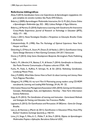 | 358 | Apps para dispositivos móveis
Referências bibliográficas
Alves,F.(2014).Gamification:Como criar Experiências de Aprendizagem engajadoras.Um
guia completo: do conceito à prática. São Paulo: DVS Editora.
Bidarra, J. (2009).Aprendizagem Multimédia Interactiva. Em G. M. (Ed.), Ensino Online
e Aprendizagem Multimédia (pp. 352 - 382). Lisboa: Relógio d´Água Editores.
Bidarra,J.,& Martins,O.(2010).Exploratory Learning with Geodromo:An Interactive
Cross-Media Experience. Journal of Research on Technology in Education (JRTE),
43(2), 171 - 183.
Costa, I. (2011). Novas Tecnologias: Desafios e Perspetivas na Educação. Brasília: Clube
de Autores.
Csikszentmihalyi, M. (1990). Flow. The Psichology of Optimal Experience. New York:
Harper and Row.
Deterding,S.,O’Hara,K.,Sicart,M.,Dixon,D.,& Nacke,L.(2011).Gamification:Using
Game Design Elements in Non-Gaming Contexts. CHI 2011.Vancouver.
Doran, J. P. (2014). Unity Game Development Blueprints. Birmingham: Packt Publishing
Lda.
Fadel, L. M., Ulbricht,V. R., Batista, C. R., &Vanzin,T. (2014). Gamificação na Educação.
São Paulo: Pimenta Comunicação e Projetos culturais LTDA - ME.
Fuchs, M., Fizek, S., Ruffino, P., Schrape, N., & Ed. (2012). Rethinking Gamification.
Lüneburg: Meson Press.
Gee, J. P. (2003). WhatVideo Games Have toTeach Us about Learning and Literacy. New
York: Palgrave Macmillan.
Glasgow, J. N. (1996). It’s my turn! Part II: Motivating young readers using CD-ROM
storyboards. Learning and LeadingWithTechology, 24 (4), 18 - 22.
Information Resources ManagementAssociation USA.(2010).Gaming and Simulations:
Concepts, Methodologies,Tools, and Applications. Hershey - New York: Information
Science Reference.
Kapp, K. M. (2012). The Gamification of Learning and Instruction - Game-based Methods
and Strategies forTraining and Education. San Francisco: Pfeiffer.
Lagostera,E.(2012).On Gamification and Persuasion.XI SBGames - Game for Change.
Brasília.
Lee, J. J., & Hammer, J. (March de 2011). Gamification in Education:What, How,Why
Bother? Academic Exchange Quarterly, p. 146/151.
Lima, J.V., Singo, F., Filho, A. C., Müller,T., & Silva, F. (2014). Objetos de Aprendizagem
Multimodais: Projetos e Aplicações. Barcelona: Editorial UOC.
 