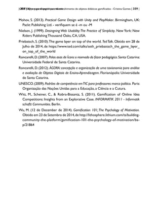 | 359 | Apps para dispositivos móveis
UNITY3D: um game engine para desenvolvimento de objetos didáticos gamificados - Cristina Gomes | 359 |
Mohov, S. (2013). Practical Game Design with Unity and PlayMaker. Birmingham, UK:
Packt Publishing Ltd. - verifiquem se é -m ou -M
Nielsen, J. (1999). Desingning Web Usability:The Practice of Simplicity. New York: New
Riders Publishing Thousand Oaks, CA, USA.
Priebatsch, S. (2010).The game layer on top of the world. TedTalk. Obtido em 28 de
Julho de 2014, de https://www.ted.com/talks/seth_priebastsch_the_game_layer_
on_top_of_the_world
Roncarelli,D.(2007).Pelas asas de Ícaro:o reomodo do fazer pedagógico.Santa Catarina:
Universidade Federal de Santa Catarina.
Roncarelli, D. (2012). ÁGORA: concepção e organização de uma taxionomia para análise
e avaliação de Objetos Digitais de Ensino-Aprendizagem. Florianópolis: Universidade
de Santa Catarina.
UNESCO.(2009).Padrões de competência emTIC para professores:marco político. Paris:
Organização das Nações Unidas para a Educação, a Ciência e a Cutura.
Witt, M., Scheiner, C., & Robra-Bissantz, S. (2011). Gamification of Online Idea
Competitions: Insights from an Explorative Case. INFORMATIK 2011 - Informatik
schaftt Communities. Berlin.
Wu, M. (12 de December de 2014). Gamification 101;The Psychology of Motivation.
Obtido em 23 de Setembro de 2014,de http://lithosphere.lithium.com/ts/building-
community-the-platform/gamification-101-the-psychology-of-motivation/ba-
p/21864
 