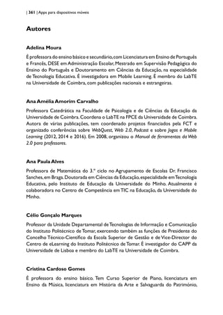 | 361 | Apps para dispositivos móveis
Autores
Adelina Moura
É professora do ensino básico e secundário,com Licenciatura em Ensino de Português
e Francês, DESE em Administração Escolar, Mestrado em Supervisão Pedagógica do
Ensino do Português e Doutoramento em Ciências da Educação, na especialidade
de Tecnologia Educativa. É investigadora em Mobile Learning. É membro do LabTE
na Universidade de Coimbra, com publicações nacionais e estrangeiras.
Ana Amélia Amorim Carvalho
Professora Catedrática na Faculdade de Psicologia e de Ciências da Educação da
Universidade de Coimbra.Coordena o LabTE na FPCE da Universidade de Coimbra.
Autora de várias publicações, tem coordenado projetos financiados pela FCT e
organizado conferências sobre WebQuest, Web 2.0, Podcast e sobre Jogos e Mobile
Learning (2012, 2014 e 2016). Em 2008, organizou o Manual de ferramentas da Web
2.0 para professores.
Ana Paula Alves
Professora de Matemática do 3.º ciclo no Agrupamento de Escolas Dr. Francisco
Sanches,em Braga.Doutorada em Ciências da Educação,especialidade emTecnologia
Educativa, pelo Instituto de Educação da Universidade do Minho. Atualmente é
colaboradora no Centro de Competência emTIC na Educação, da Universidade do
Minho.
Célio Gonçalo Marques
Professor da Unidade Departamental deTecnologias de Informação e Comunicação
do Instituto Politécnico de Tomar, exercendo também as funções de Presidente do
Concelho Técnico-Científico da Escola Superior de Gestão e de Vice-Director do
Centro de eLearning do Instituto Politécnico de Tomar. É investigador do CAPP da
Universidade de Lisboa e membro do LabTE na Universidade de Coimbra.
Cristina Cardoso Gomes
É professora do ensino básico. Tem Curso Superior de Piano, licenciatura em
Ensino da Música, licenciatura em História da Arte e Salvaguarda do Património,
 