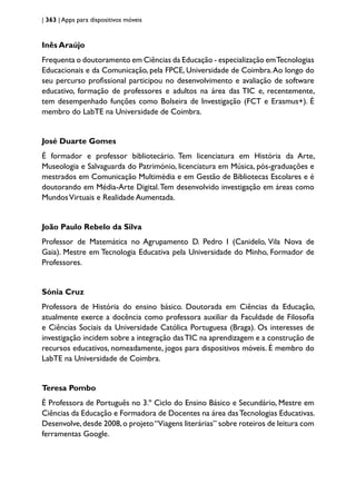 | 363 | Apps para dispositivos móveis
Inês Araújo
Frequenta o doutoramento em Ciências da Educação - especialização emTecnologias
Educacionais e da Comunicação, pela FPCE, Universidade de Coimbra.Ao longo do
seu percurso profissional participou no desenvolvimento e avaliação de software
educativo, formação de professores e adultos na área das TIC e, recentemente,
tem desempenhado funções como Bolseira de Investigação (FCT e Erasmus+). É
membro do LabTE na Universidade de Coimbra.
José Duarte Gomes
É formador e professor bibliotecário. Tem licenciatura em História da Arte,
Museologia e Salvaguarda do Património, licenciatura em Música, pós-graduações e
mestrados em Comunicação Multimédia e em Gestão de Bibliotecas Escolares e é
doutorando em Média-Arte Digital.Tem desenvolvido investigação em áreas como
MundosVirtuais e Realidade Aumentada.
João Paulo Rebelo da Silva
Professor de Matemática no Agrupamento D. Pedro I (Canidelo, Vila Nova de
Gaia). Mestre em Tecnologia Educativa pela Universidade do Minho, Formador de
Professores.
Sónia Cruz
Professora de História do ensino básico. Doutorada em Ciências da Educação,
atualmente exerce a docência como professora auxiliar da Faculdade de Filosofia
e Ciências Sociais da Universidade Católica Portuguesa (Braga). Os interesses de
investigação incidem sobre a integração dasTIC na aprendizagem e a construção de
recursos educativos, nomeadamente, jogos para dispositivos móveis. É membro do
LabTE na Universidade de Coimbra.
Teresa Pombo
É Professora de Português no 3.º Ciclo do Ensino Básico e Secundário, Mestre em
Ciências da Educação e Formadora de Docentes na área dasTecnologias Educativas.
Desenvolve,desde 2008,o projeto“Viagens literárias” sobre roteiros de leitura com
ferramentas Google.
 