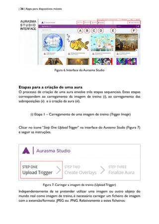 | 36 | Apps para dispositivos móveis
Figura 6. Interface do Aurasma Studio
Etapas para a criação de uma aura
O processo de criação de uma aura envolve três etapas sequenciais. Estas etapas
correspondem ao carregamento da imagem de treino (i), ao carregamento das
sobreposições (ii) e à criação da aura (iii).
(i) Etapa 1 – Carregamento de uma imagem de treino (Trigger Image)
Clicar no ícone “Step One: Upload Trigger” na interface do Aurasma Studio (Figura 7)
e seguir as instruções.
Figura 7. Carregar a imagem de treino (Upload Trigger)
Independentemente de se pretender utilizar uma imagem ou outro objeto do
mundo real como imagem de treino, é necessário carregar um ficheiro de imagem
com a extensão/formato .JPEG ou .PNG. Relativamente a estes ficheiros:
 
