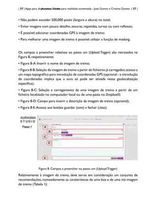 | 37 | Apps para dispositivos móveis
Aurasma Studio: para realidade aumentada - José Gomes e Cristina Gomes | 37 |
• Não podem exceder 500,000 pixéis (largura x altura) no total;
• Evitar imagens com pouco detalhe, escuras, repetidas, turvas ou com reflexos;
• É possível adicionar coordenadas GPS à imagem de treino;
• Para melhorar uma imagem de treino é possível utilizar a função de masking.
Os campos a preencher relativos ao passo um (Upload Trigger) são retratados na
Figura 8, respetivamente:
• Figura 8-A: Inserir o nome da imagem de treino;
• Figura 8-B:Seleção da imagem de treino a partir de ficheiros já carregados;acesso a
um mapa topográfico para introdução de coordenadas GPS (opcional - a introdução
de coordenadas implica que a aura só pode ser ativada nessa geolocalização
específica);
• Figura 8-C: Seleção e carregamento de uma imagem de treino a partir de um
ficheiro localizado no computador local ou de uma pasta no Dropbox®;
• Figura 8-D: Campo para inserir a descrição da imagem de treino (opcional);
• Figura 8-E:Acesso aos botões guardar (save) e fechar (close).
Figura 8. Campos a preencher no passo um (Upload Trigger)
Relativamente à imagem de treino, deve ter-se em consideração um conjunto de
recomendações, nomeadamente as caraterísticas de uma boa e de uma má imagem
de treino (Tabela 1):
 