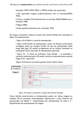 | 39 | Apps para dispositivos móveis
Aurasma Studio: para realidade aumentada - José Gomes e Cristina Gomes | 39 |
extensões .MOV, .WMV, .MPG1 e .MPG2 também são suportados;
• São suportadas imagens, preferencialmente com as extensões.JPEGe
.PNG;
• Cenas e modelos 3D (exclusivamente no formato OpenCollada, com a
extensão .DAE).
• Páginas Web;
• Áudio (preferencialmente com a extensão .MP3)
Os campos a preencher relativos ao passo dois (Create Overlays) são retratados na
Figura 10, respetivamente:
• Figura 10-A: Definir o nome da sobreposição;
• Figura 10-B: Escolha da sobreposição a partir de ficheiros previamente
carregados (pasta my overlays); escolha do tipo de sobreposição (vídeo,
image, Web page, 3D model); carregamento de um ficheiro localizado no
computador local e descrição da sobreposição (opcional);
• Figura 10 – C: Caixa de verificação “Loop Overlay” – se assinalada, o
conteúdo (vídeo/animação 3D, áudio) reinicia-se automaticamente quando
chega ao fim (opcional);
•Figura 10-E:Acesso aos botões guardar (save) e fechar (close).
Figura 10. Campos a preencher no passo dois (Create Overlays)
Como referido anteriormente, as sobreposições podem ser vídeos, imagens ou
modelos 3D. As principais recomendações relativamente a estes ficheiros são
apresentados nas Tabelas 2 - Especificações das sobreposições de vídeo e 3 -
Especificações das sobreposições de imagem.
 