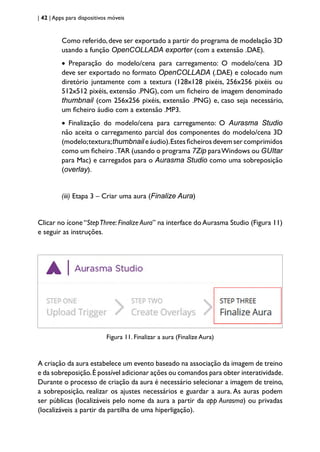 | 42 | Apps para dispositivos móveis
Como referido,deve ser exportado a partir do programa de modelação 3D
usando a função OpenCOLLADA exporter (com a extensão .DAE).
• Preparação do modelo/cena para carregamento: O modelo/cena 3D
deve ser exportado no formato OpenCOLLADA (.DAE) e colocado num
diretório juntamente com a textura (128x128 pixéis, 256x256 pixéis ou
512x512 pixéis, extensão .PNG), com um ficheiro de imagem denominado
thumbnail (com 256x256 pixéis, extensão .PNG) e, caso seja necessário,
um ficheiro áudio com a extensão .MP3.
• Finalização do modelo/cena para carregamento: O Aurasma Studio
não aceita o carregamento parcial dos componentes do modelo/cena 3D
(modelo;textura;thumbnail e áudio).Estes ficheiros devem ser comprimidos
como um ficheiro .TAR (usando o programa 7Zip paraWindows ou GUItar
para Mac) e carregados para o Aurasma Studio como uma sobreposição
(overlay).
(iii) Etapa 3 – Criar uma aura (Finalize Aura)
Clicar no ícone“StepThree:Finalize Aura” na interface doAurasma Studio (Figura 11)
e seguir as instruções.
Figura 11. Finalizar a aura (Finalize Aura)
A criação da aura estabelece um evento baseado na associação da imagem de treino
e da sobreposição.É possível adicionar ações ou comandos para obter interatividade.
Durante o processo de criação da aura é necessário selecionar a imagem de treino,
a sobreposição, realizar os ajustes necessários e guardar a aura. As auras podem
ser públicas (localizáveis pelo nome da aura a partir da app Aurasma) ou privadas
(localizáveis a partir da partilha de uma hiperligação).
 