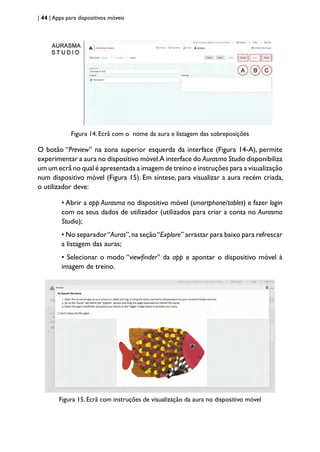 | 44 | Apps para dispositivos móveis
Figura 14. Ecrã com o nome da aura e listagem das sobreposições
O botão “Preview” na zona superior esquerda da interface (Figura 14-A), permite
experimentar a aura no dispositivo móvel.A interface do Aurasma Studio disponibiliza
um um ecrã no qual é apresentada a imagem de treino e instruções para a visualização
num dispositivo móvel (Figura 15). Em síntese, para visualizar a aura recém criada,
o utilizador deve:
• Abrir a app Aurasma no dispositivo móvel (smartphone/tablet) e fazer login
com os seus dados de utilizador (utilizados para criar a conta no Aurasma
Studio);
• No separador“Auras”,na seção“Explore” arrastar para baixo para refrescar
a listagem das auras;
• Selecionar o modo “viewfinder” da app e apontar o dispositivo móvel à
imagem de treino.
Figura 15. Ecrã com instruções de visualização da aura no dispositivo móvel
 
