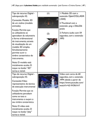 | 47 | Apps para dispositivos móveis
Aurasma Studio: para realidade aumentada - José Gomes e Cristina Gomes | 47 |
Tipo de recurso: Digital -
sobreposição #2.
Conteúdo: Modelo 3D
de um violino (modelo
animado).
Função: Permite que
os utilizadores se
apercebam da volumetria
e forma tridimensional
do instrumento, através
da visualização de um
modelo 3D simples.
Simultaneamente
permite ouvir o
timbre caraterístico do
instrumento.
Nota: O modelo está
inicialmente oculto. O
toque no botão “3D”
torna-o visível.
(1)
(2)
1. Modelo 3D com a
extensão OpenCOLLADA
(.DAE)
2.Thumbnail com a
extensão .png e 256x256
pixéis
3. Ficheiro áudio com 59
segundos, com a extensão
.MP3
Tipo de recurso: Digital -
sobreposição #3.
Conteúdo:Vídeo
representativo da técnica
de execução instrumental
Função: Permite que os
utilizadores percebam
como se toca o
instrumento e ouçam o
seu timbre caraterístico.
Nota: O vídeo está
inicialmente oculto. O
toque no botão “play”
torna-o visível.
Vídeo com cerca de 60
segundos, com a extensão
.MP4 obtido a partir de
https://www.youtube.com/
watch?v=kS-W3lfcVvY
 