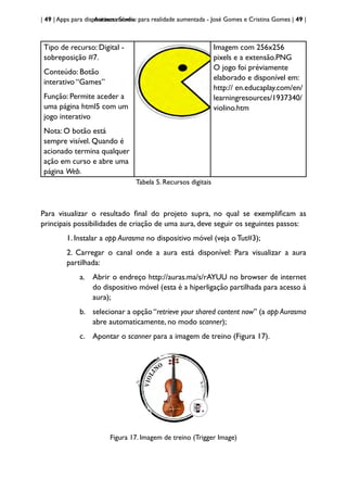| 49 | Apps para dispositivos móveis
Aurasma Studio: para realidade aumentada - José Gomes e Cristina Gomes | 49 |
Tipo de recurso: Digital -
sobreposição #7.
Conteúdo: Botão
interativo “Games”
Função: Permite aceder a
uma página html5 com um
jogo interativo
Nota: O botão está
sempre visível. Quando é
acionado termina qualquer
ação em curso e abre uma
página Web.
Imagem com 256x256
pixels e a extensão.PNG
O jogo foi préviamente
elaborado e disponível em:
http:// en.educaplay.com/en/
learningresources/1937340/
violino.htm
Tabela 5. Recursos digitais
Para visualizar o resultado final do projeto supra, no qual se exemplificam as
principais possibilidades de criação de uma aura, deve seguir os seguintes passos:
1. Instalar a app Aurasma no dispositivo móvel (veja o Tut#3);
2. Carregar o canal onde a aura está disponível: Para visualizar a aura
partilhada:
a. Abrir o endreço http://auras.ma/s/rAYUU no browser de internet
do dispositivo móvel (esta é a hiperligação partilhada para acesso à
aura);
b. selecionar a opção “retrieve your shared content now” (a app Aurasma
abre automaticamente, no modo scanner);
c. Apontar o scanner para a imagem de treino (Figura 17).
Figura 17. Imagem de treino (Trigger Image)
 