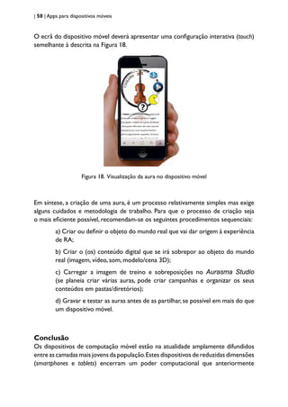 | 50 | Apps para dispositivos móveis
O ecrã do dispositivo móvel deverá apresentar uma configuração interativa (touch)
semelhante à descrita na Figura 18.
Figura 18. Visualização da aura no dispositivo móvel
Em síntese, a criação de uma aura, é um processo relativamente simples mas exige
alguns cuidados e metodologia de trabalho. Para que o processo de criação seja
o mais eficiente possível, recomendam-se os seguintes procedimentos sequenciais:
a) Criar ou definir o objeto do mundo real que vai dar origem à experiência
de RA;
b) Criar o (os) conteúdo digital que se irá sobrepor ao objeto do mundo
real (imagem, vídeo, som, modelo/cena 3D);
c) Carregar a imagem de treino e sobreposições no Aurasma Studio
(se planeia criar várias auras, pode criar campanhas e organizar os seus
conteúdos em pastas/diretórios);
d) Gravar e testar as auras antes de as partilhar, se possível em mais do que
um dispositivo móvel.
Conclusão
Os dispositivos de computação móvel estão na atualidade amplamente difundidos
entre as camadas mais jovens da população.Estes dispositivos de reduzidas dimensões
(smartphones e tablets) encerram um poder computacional que anteriormente
 