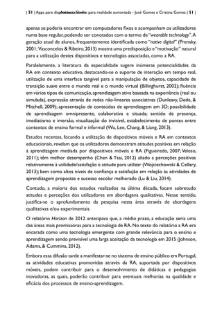 | 51 | Apps para dispositivos móveis
Aurasma Studio: para realidade aumentada - José Gomes e Cristina Gomes | 51 |
apenas se poderia encontrar em computadores fixos e acompanham os utilizadores
numa base regular,podendo ser conotados com o termo de“wearable technology”.A
geração atual de alunos, frequentemente identificada como “native digital” (Prensky,
2001; Vasconcelos & Ribeiro,2013) mostra uma predisposição e“motivação” natural
para a utilização destes dispositivos e tecnologias associadas, como a RA.
Paralelamente, a literatura da especialidade sugere inúmeras potencialidades da
RA em contexto educativo, destacando-se o suporte de interação em tempo real,
utilização de uma interface tangível para a manipulação de objetos, capacidade de
transição suave entre o mundo real e o mundo virtual (Billinghurst, 2002); fluência
em vários tipos de comunicação,aprendizagem ativa baseada na experiência (real ou
simulada), expressão através de redes não-lineares associativas (Dunleavy, Dede, &
Mitchell, 2009); apresentação de conteúdos de aprendizagem em 3D; possibilidade
de aprendizagem omnipresente, colaborativa e situada; sentido de presença,
imediatismo e imersão, visualização do invisível, estabelecimento de pontes entre
contextos de ensino formal e informal (Wu, Lee, Chang, & Liang, 2013).
Estudos recentes, focando a utilização de dispositivos móveis e RA em contextos
educacionais,revelam que os utilizadores demonstram atitudes positivas em relação
à aprendizagem mediada por dispositivos móveis e RA (Figueiredo, 2007; Veloso,
2011); têm melhor desempenho (Chen & Tsai, 2012) aliado a perceções positivas
relativamente à utilidade/satisfação e atitude para utilizar (Wojciechowski & Cellary,
2013); bem como altos níveis de confiança e satisfação em relação às atividades de
aprendizagem propostas e sucesso escolar melhorado (Lu & Liu, 2014).
Contudo, a maioria dos estudos realizados na última década, focam sobretudo
atitudes e perceções dos utilizadores em abordagens qualitativas. Nesse sentido,
justifica-se o aprofundamento da pesquisa nesta área através de abordagens
qualitativas e/ou experimentais.
O relatório Horizon de 2012 antecipava que, a médio prazo, a educação seria uma
das áreas mais promissoras para a tecnologia de RA.No texto do relatório a RA era
encarada como uma tecnologia emergente com grande relevância para o ensino e
aprendizagem sendo previsível uma larga aceitação da tecnologia em 2015 (Johnson,
Adams, & Cummins, 2012).
Embora essa difusão tarde a manifestar-se no sistema de ensino público em Portugal,
as atividades educativas promovidas através da RA, suportada por dispositivos
móveis, podem contribuir para o desenvolvimento de didáticas e pedagogias
inovadoras, as quais, poderão contribuir para eventuais melhorias na qualidade e
eficácia dos processos de ensino-aprendizagem.
 