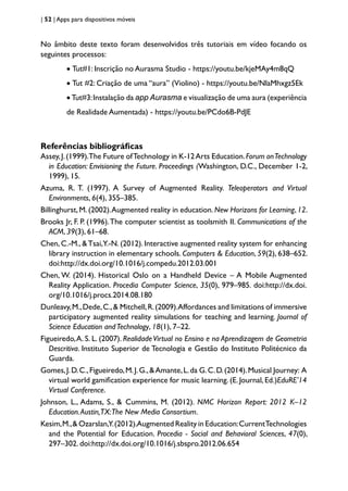 | 52 | Apps para dispositivos móveis
No âmbito deste texto foram desenvolvidos três tutoriais em vídeo focando os
seguintes processos:
• Tut#1: Inscrição no Aurasma Studio - https://youtu.be/kjeMAy4m8qQ
• Tut #2: Criação de uma “aura” (Violino) - https://youtu.be/NlaMhxgz5Ek
• Tut#3:Instalação da app Aurasma e visualização de uma aura (experiência
de Realidade Aumentada) - https://youtu.be/PCdo6B-PdJE
Referências bibliográficas
Assey,J.(1999).The Future ofTechnology in K-12Arts Education.Forum onTechnology
in Education: Envisioning the Future. Proceedings (Washington, D.C., December 1-2,
1999), 15.
Azuma, R. T. (1997). A Survey of Augmented Reality. Teleoperators and Virtual
Environments, 6(4), 355–385.
Billinghurst, M. (2002).Augmented reality in education. New Horizons for Learning, 12.
Brooks Jr, F. P. (1996).The computer scientist as toolsmith II. Communications of the
ACM, 39(3), 61–68.
Chen, C.-M., &Tsai,Y.-N. (2012). Interactive augmented reality system for enhancing
library instruction in elementary schools. Computers & Education, 59(2), 638–652.
doi:http://dx.doi.org/10.1016/j.compedu.2012.03.001
Chen, W. (2014). Historical Oslo on a Handheld Device – A Mobile Augmented
Reality Application. Procedia Computer Science, 35(0), 979–985. doi:http://dx.doi.
org/10.1016/j.procs.2014.08.180
Dunleavy,M.,Dede,C.,& Mitchell,R.(2009).Affordances and limitations of immersive
participatory augmented reality simulations for teaching and learning. Journal of
Science Education andTechnology, 18(1), 7–22.
Figueiredo,A. S. L. (2007). RealidadeVirtual no Ensino e na Aprendizagem de Geometria
Descritiva. Instituto Superior de Tecnologia e Gestão do Instituto Politécnico da
Guarda.
Gomes,J.D.C.,Figueiredo,M.J.G.,&Amante,L.da G.C.D.(2014).Musical Journey: A
virtual world gamification experience for music learning. (E. Journal, Ed.)EduRE’14
Virtual Conference.
Johnson, L., Adams, S., & Cummins, M. (2012). NMC Horizon Report: 2012 K–12
Education.Austin,TX:The New Media Consortium.
Kesim,M.,& Ozarslan,Y.(2012).Augmented Reality in Education:CurrentTechnologies
and the Potential for Education. Procedia - Social and Behavioral Sciences, 47(0),
297–302. doi:http://dx.doi.org/10.1016/j.sbspro.2012.06.654
 