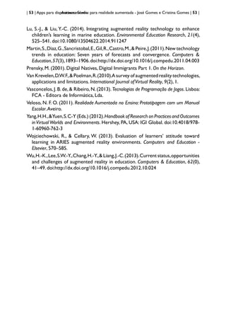 | 53 | Apps para dispositivos móveis
Aurasma Studio: para realidade aumentada - José Gomes e Cristina Gomes | 53 |
Lu, S.-J., & Liu, Y.-C. (2014). Integrating augmented reality technology to enhance
children’s learning in marine education. Environmental Education Research, 21(4),
525–541. doi:10.1080/13504622.2014.911247
Martin,S.,Diaz,G.,Sancristobal,E.,Gil,R.,Castro,M.,& Peire,J.(2011).New technology
trends in education: Seven years of forecasts and convergence. Computers &
Education,57(3),1893–1906.doi:http://dx.doi.org/10.1016/j.compedu.2011.04.003
Prensky, M. (2001). Digital Natives, Digital Immigrants Part 1. On the Horizon.
Van Krevelen,D.W.F.,& Poelman,R.(2010).A survey of augmented reality technologies,
applications and limitations. International Journal ofVirtual Reality, 9(2), 1.
Vasconcelos, J. B. de, & Ribeiro, N. (2013). Tecnologias de Programação de Jogos. Lisboa:
FCA - Editora de Informática, Lda.
Veloso, N. F. O. (2011). Realidade Aumentada no Ensino: Prototipagem com um Manual
Escolar.Aveiro.
Yang,H.H.,&Yuen,S.C-Y (Eds.) (2012).Handbook of Research on Practices and Outcomes
in Virtual Worlds and Environments. Hershey, PA, USA: IGI Global. doi:10.4018/978-
1-60960-762-3
Wojciechowski, R., & Cellary, W. (2013). Evaluation of learners’ attitude toward
learning in ARIES augmented reality environments. Computers and Education -
Elsevier, 570–585.
Wu,H.-K.,Lee,S.W.-Y.,Chang,H.-Y.,& Liang,J.-C.(2013).Current status,opportunities
and challenges of augmented reality in education. Computers & Education, 62(0),
41–49. doi:http://dx.doi.org/10.1016/j.compedu.2012.10.024
							
 
