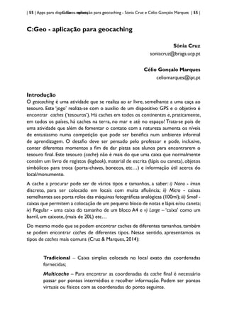 | 55 | Apps para dispositivos móveis
C:Geo - aplicação para geocaching - Sónia Cruz e Célio Gonçalo Marques | 55 |
C:Geo - aplicação para geocaching
Sónia Cruz
soniacruz@braga.ucp.pt
Célio Gonçalo Marques
celiomarques@ipt.pt
Introdução
O geocaching é uma atividade que se realiza ao ar livre, semelhante a uma caça ao
tesouro. Este ‘jogo’ realiza-se com o auxílio de um dispositivo GPS e o objetivo é
encontrar caches (‘tesouros’). Há caches em todos os continentes e, praticamente,
em todos os países, há caches na terra, no mar e até no espaço! Trata-se pois de
uma atividade que além de fomentar o contato com a natureza aumenta os níveis
de entusiasmo numa competição que pode ser benéfica num ambiente informal
de aprendizagem. O desafio deve ser pensado pelo professor e pode, inclusive,
conter diferentes momentos a fim de dar pistas aos alunos para encontrarem o
tesouro final. Este tesouro (cache) não é mais do que uma caixa que normalmente
contém um livro de registos (logbook), material de escrita (lápis ou caneta), objetos
simbólicos para troca (porta-chaves, bonecos, etc…) e informação útil acerca do
local/monumento.
A cache a procurar pode ser de vários tipos e tamanhos, a saber: i) Nano - íman
discreto, para ser colocado em locais com muita afluência; ii) Micro - caixas
semelhantes aos porta rolos das máquinas fotográficas analógicas (100ml);iii) Small -
caixas que permitem a colocação de um pequeno bloco de notas e lápis e/ou caneta;
iv) Regular - uma caixa do tamanho de um bloco A4 e v) Large – ‘caixa’ como um
barril, um caixote, (mais de 20L) etc…
Do mesmo modo que se podem encontrar caches de diferentes tamanhos,também
se podem encontrar caches de diferentes tipos. Nesse sentido, apresentamos os
tipos de caches mais comuns (Cruz & Marques, 2014):
Tradicional – Caixa simples colocada no local exato das coordenadas
fornecidas;
Multicache – Para encontrar as coordenadas da cache final é necessário
passar por pontos intermédios e recolher informação. Podem ser pontos
virtuais ou físicos com as coordenadas do ponto seguinte.
 