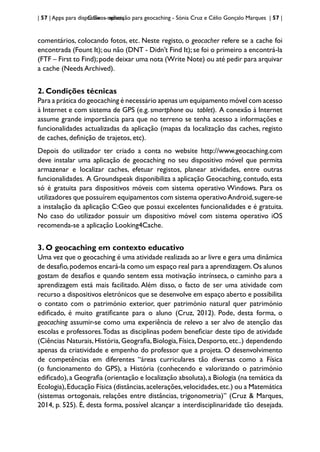 | 57 | Apps para dispositivos móveis
C:Geo - aplicação para geocaching - Sónia Cruz e Célio Gonçalo Marques | 57 |
comentários, colocando fotos, etc. Neste registo, o geocacher refere se a cache foi
encontrada (Fount It);ou não (DNT - Didn’t Find It);se foi o primeiro a encontrá-la
(FTF – First to Find);pode deixar uma nota (Write Note) ou até pedir para arquivar
a cache (Needs Archived).
2. Condições técnicas
Para a prática do geocaching é necessário apenas um equipamento móvel com acesso
à Internet e com sistema de GPS (e.g. smartphone ou tablet). A conexão à Internet
assume grande importância para que no terreno se tenha acesso a informações e
funcionalidades actualizadas da aplicação (mapas da localização das caches, registo
de caches, definição de trajetos, etc).
Depois do utilizador ter criado a conta no website http://www.geocaching.com
deve instalar uma aplicação de geocaching no seu dispositivo móvel que permita
armazenar e localizar caches, efetuar registos, planear atividades, entre outras
funcionalidades. A Groundspeak disponibiliza a aplicação Geocaching, contudo, esta
só é gratuita para dispositivos móveis com sistema operativo Windows. Para os
utilizadores que possuírem equipamentos com sistema operativoAndroid,sugere-se
a instalação da aplicação C:Geo que possui excelentes funcionalidades e é gratuita.
No caso do utilizador possuir um dispositivo móvel com sistema operativo iOS
recomenda-se a aplicação Looking4Cache.
3. O geocaching em contexto educativo
Uma vez que o geocaching é uma atividade realizada ao ar livre e gera uma dinâmica
de desafio,podemos encará-la como um espaço real para a aprendizagem.Os alunos
gostam de desafios e quando sentem essa motivação intrínseca, o caminho para a
aprendizagem está mais facilitado. Além disso, o facto de ser uma atividade com
recurso a dispositivos eletrónicos que se desenvolve em espaço aberto e possibilita
o contato com o património exterior, quer património natural quer património
edificado, é muito gratificante para o aluno (Cruz, 2012). Pode, desta forma, o
geocaching assumir-se como uma experiência de relevo a ser alvo de atenção das
escolas e professores.Todas as disciplinas podem beneficiar deste tipo de atividade
(Ciências Naturais, História, Geografia, Biologia, Física, Desporto, etc..) dependendo
apenas da criatividade e empenho do professor que a projeta. O desenvolvimento
de competências em diferentes “áreas curriculares tão diversas como a Física
(o funcionamento do GPS), a História (conhecendo e valorizando o património
edificado),a Geografia (orientação e localização absoluta),a Biologia (na temática da
Ecologia),Educação Física (distâncias,acelerações,velocidades,etc.) ou a Matemática
(sistemas ortogonais, relações entre distâncias, trigonometria)” (Cruz & Marques,
2014, p. 525). É, desta forma, possível alcançar a interdisciplinaridade tão desejada.
 
