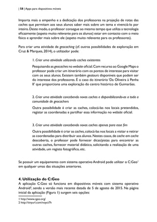 | 58 | Apps para dispositivos móveis
Importa mais o empenho e a dedicação dos professores na projeção de rotas das
caches que permitam aos seus alunos saber mais sobre um tema e vivenciá-lo por
inteiro.Deste modo,o professor consegue ao mesmo tempo que utiliza a tecnologia
eficazmente (aspeto muito relevante para os alunos) estar em contacto com o meio
físico e aprender mais sobre ele (aspeto muito relevante para os professores).
Para criar uma atividade de geocaching (cf. outras possibilidades de exploração em
Cruz & Marques, 2014), o utilizador pode:
1. Criar uma atividade utilizando caches existentes
Pesquisando as geocaches no website oficial.Com recurso ao Google Maps o
professor pode criar um itinerário com os pontos de interesse para visitar
com os seus alunos. Existem também geotours disponíveis que podem ser
do interesse dos professores. É o caso do itinerário ‘Da Oliveira à Penha
II’ que proporciona uma exploração do centro histórico de Guimarães.
2. Criar uma atividade concebendo novas caches e disponibilizando-as a toda a
comunidade de geocachers
Outra possibilidade é criar as caches, colocá-las nos locais pretendidos,
registar as coordenadas e partilhar essa informação no website oficial.
3. Criar uma atividade concebendo novas caches apenas para esse fim
Outra possibilidade é criar as caches,colocá-las nos locais a visitar e retirar
as coordenadas para distribuir aos alunos.Nestes casos,de cache em cache
descoberta, o professor pode fornecer dicas/pistas para encontrar as
outras caches, fornecer material didático, solicitando a realização de uma
atividade, um registo fotográfico, etc.
Se possuir um equipamento com sistema operativo Android pode utilizar o C:Geo1
em qualquer umas das situações anteriores.
4. Utilização do C:Geo
A aplicação C:Geo só funciona em dispositivos móveis com sistema operativo
Android2
, sendo a versão mais recente datada de 5 de agosto de 2015. Na página
inicial da aplicação (Figura 1) surgem seis opções:
1 http://www.cgeo.org/
2 http://tinyurl.com/noyct7h
 