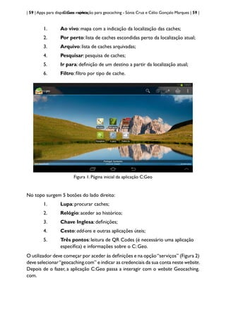 | 59 | Apps para dispositivos móveis
C:Geo - aplicação para geocaching - Sónia Cruz e Célio Gonçalo Marques | 59 |
1. Ao vivo: mapa com a indicação da localização das caches;
2. Por perto: lista de caches escondidas perto da localização atual;
3. Arquivo: lista de caches arquivadas;
4. Pesquisar: pesquisa de caches;
5. Ir para: definição de um destino a partir da localização atual;
6. Filtro: filtro por tipo de cache.
Figura 1. Página inicial da aplicação C:Geo
No topo surgem 5 botões do lado direito:
1. Lupa: procurar caches;
2. Relógio: aceder ao histórico;
3. Chave Inglesa: definições;
4. Cesto: add-ons e outras aplicações úteis;
5. Três pontos: leitura de QR Codes (é necessário uma aplicação 		
específica) e informações sobre o C: Geo.
O utilizador deve começar por aceder às definições e na opção“serviços” (Figura 2)
deve selecionar“geocaching.com” e indicar as credenciais da sua conta neste website.
Depois de o fazer, a aplicação C:Geo passa a interagir com o website Geocaching.
com.
 