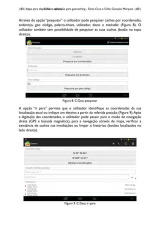 | 63 | Apps para dispositivos móveis
C:Geo - aplicação para geocaching - Sónia Cruz e Célio Gonçalo Marques | 63 |
Através do opção “pesquisar” o utilizador pode pesquisar caches por coordenadas,
endereço, geo código, palavra-chave, utilizador, dono e trackable (Figura 8). O
utilizador também tem possibilidade de pesquisar as suas caches (botão no topo
direito).
Figura 8. C:Geo, pesquisar
A opção “ir para” permite que o utilizador identifique as coordenadas da sua
localização atual ou indique um destino a partir da referida posição (Figura 9).Após
a digitação das coordenadas, o utilizador pode passar para o modo de navegação
direta (GPS e bússola magnética), para a navegação através de mapa, verificar a
existência de caches nas imediações ou limpar o histórico (botões localizados no
lado direito).
Figura 9. C:Geo, ir para
 