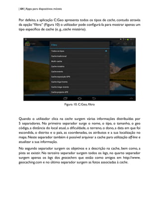 | 64 | Apps para dispositivos móveis
Por defeito, a aplicação C:Geo apresenta todos os tipos de cache, contudo através
da opção “filtro” (Figura 10) o utilizador pode configurá-la para mostrar apenas um
tipo específico de cache (e. g., cache mistério).
Figura 10. C:Geo, filtro
Quando o utilizador clica na cache surgem várias informações distribuídas por
5 separadores. No primeiro separador surge o nome, o tipo, o tamanho, o geo
código, a distância do local atual, a dificuldade, o terreno, o dono, a data em que foi
escondida, o distrito e o país, as coordenadas, os atributos e a sua localização no
mapa. Neste separador também é possível arquivar a cache para utilização off-line e
atualizar a sua informação.
No segundo separador surgem os objetivos e a descrição na cache, bem como, a
pista se existir. No terceiro separador surgem todos os logs, no quarto separador
surgem apenas os logs dos geocachers que estão como amigos em http://www.
geocaching.com e no último separador surgem as fotos associadas à cache.
 