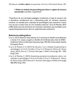 | 67 | Apps para dispositivos móveis
C:Geo - aplicação para geocaching - Sónia Cruz e Célio Gonçalo Marques | 67 |
4.Voltar ao website de geocaching para fazer o registo do tesouro
encontrado e partilhar a experiência”.
“Tratando-se de uma estratégia pedagógica considerada um jogo de aventura real
e descoberta, consideramos que o Geocaching pode, em contexto educativo,
constituir um exemplo para a aquisição de aprendizagens mais autónomas e ativas,
uma vez que se pode tratar de uma atividade prazerosa” (Cruz & Meneses, 2014,
p.284). Sendo que este sentimento de motivação e descoberta que atividades como
o geocaching proporcionam deve ser explorado pelos professores.
Referências bibliográficas
Cruz, S., (2012). Potenciar boas práticas em m-Learning: um desafio aos professores
e alunos. In C. Lajoso, J. Lagarto, L. Botelho & A.Andrade (eds.), Atas da COIED -
Conferência Online de Informática Educacional (pp. 190-195). Universidade Católica
Portuguesa: Porto.
Cruz, S., & Marques, C. G. (2014). Da sala para a rua: a utilização do geocaching na
aprendizagem. In A.A.A. Carvalho, S. Cruz, C. G. Marques,A., Moura, & I. Santos
(orgs.) (2014), Atas do 2.º Encontro sobre Jogos e Mobile Learning (pp. 521 - 544).
Braga: CIEd.
Cruz, S., & Meneses, C. (2014). Geocaching: perceções de professores sobre a sua
utilização na aprendizagem. In A.A.A. Carvalho, S. Cruz, C. G.Marques,A.., Moura,
& I.Santos (orgs.) (2014).Atas do 2.º Encontro sobre Jogos e Mobile Learning (pp.
282-294). Braga: CIEd.
 