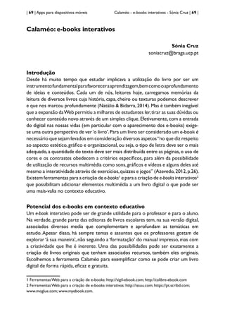 | 69 | Apps para dispositivos móveis Calaméo - e-books interativos - Sónia Cruz | 69 |
Calaméo: e-books interativos
Sónia Cruz
soniacruz@braga.ucp.pt
Introdução
Desde há muito tempo que estudar implicava a utilização do livro por ser um
instrumentofundamentalparafavoreceraaprendizagem,bemcomooaprofundamento
de ideias e conteúdos. Cada um de nós, leitores hoje, carregamos memórias da
leitura de diversos livros cuja história, capa, cheiro ou texturas podemos descrever
e que nos marcou profundamente (Natálio & Bidarra,2014).Mas é também inegável
que a expansão daWeb permitiu a milhares de estudantes ler,tirar as suas dúvidas ou
conhecer conteúdo novo através de um simples clique.Efetivamente,com a entrada
do digital nas nossas vidas (em particular com o aparecimento dos e-books) exige-
se uma outra perspectiva de ver‘o livro’.Para um livro ser considerado um e-book é
necessário que sejam levados em consideração diversos aspetos“no que diz respeito
ao aspecto estético, gráfico e organizacional, ou seja, o tipo de letra deve ser o mais
adequado,a quantidade do texto deve ser mais distribuída entre as páginas,o uso de
cores e os contrastes obedecem a critérios específicos, para além da possibilidade
de utilização de recursos multimédia como sons,gráficos e vídeos e alguns deles até
mesmo a interatividade através de exercícios,quizzes e jogos” (Azevedo,2012,p.26).
Existem ferramentas para a criação de e-books1
e para a criação de e-books interativos2
que possibilitam adicionar elementos multimédia a um livro digital o que pode ser
uma mais-valia no contexto educativo.
Potencial dos e-books em contexto educativo
Um e-book interativo pode ser de grande utilidade para o professor e para o aluno.
Na verdade, grande parte das editoras de livros escolares tem, na sua versão digital,
associados diversos media que complementam e aprofundam as temáticas em
estudo. Apesar disso, há sempre temas e assuntos que os professores gostam de
explorar ‘à sua maneira’, não seguindo a ‘formatação’ do manual impresso, mas com
a criatividade que lhe é inerente. Uma das possibilidades pode ser exatamente a
criação de livros originais que tenham associados recursos, também eles originais.
Escolhemos a ferramenta Calaméo para exemplificar como se pode criar um livro
digital de forma rápida, eficaz e gratuita.
1 Ferramentas Web para a criação de e-books: http://sigil-ebook.com; http://calibre-ebook.com
2 Ferramentas Web para a criação de e-books interativos: http://issuu.com; https://pt.scribd.com;
www.moglue.com; www.myebook.com.
 