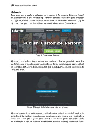 | 70 | Apps para dispositivos móveis
Calaméo
Para criar um e-book, o utilizador deve aceder à ferramenta Calaméo (http://
en.calameo.com/) e em ‘Free sign up’ editar os campos necessários para proceder
ao registo.Quando o utilizador entra no ambiente de trabalho da ferramenta (Figura
1), pode optar por criar de imediato um e-book, clicando em ‘Publish Now’.
Figura 1. Ferramenta Calaméo
Quando procede dessa forma,abre-se uma janela ao utilizador que solicita a escolha
do ficheiro que pretende colocar online (Figura 2).São possíveis para fazer o upload,
os formatos: .pdf; .word; .text; .write; .ppt; .exe e .calc, quer anexando-os ou fazendo
‘drag and drop’.
Figura 2. Upload de ficheiros para criar um e-book
Quando se selecciona o documento,o utilizador deve atribuir um título à publicação,
uma descrição e definir o modo como deseja que o seu e-book seja visualizado, a
direção da leitura (da esquerda para a direita ou da direita para a esquerda), a data
da publicação, o tipo de licença e a visibilidade (Público, Privado) pretendida. Deve,
 