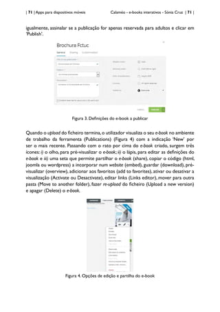 | 71 | Apps para dispositivos móveis Calaméo - e-books interativos - Sónia Cruz | 71 |
igualmente, assinalar se a publicação for apenas reservada para adultos e clicar em
‘Publish’.
Figura 3. Definições do e-book a publicar
Quando o upload do ficheiro termina,o utilizador visualiza o seu e-book no ambiente
de trabalho da ferramenta (Publications) (Figura 4) com a indicação ‘New’ por
ser o mais recente. Passando com o rato por cima do e-book criado, surgem três
ícones: i) o olho, para pré-visualizar o e-book; ii) o lápis, para editar as definições do
e-book e iii) uma seta que permite partilhar o e-book (share), copiar o código (html,
joomla ou wordpress) a incorporar num website (embed), guardar (download), pré-
visualizar (overview), adicionar aos favoritos (add to favorites), ativar ou desativar a
visualização (Activate ou Desactivate), editar links (Links editor), mover para outra
pasta (Move to another folder), fazer re-upload do ficheiro (Upload a new version)
e apagar (Delete) o e-book.
Figura 4. Opções de edição e partilha do e-book
 