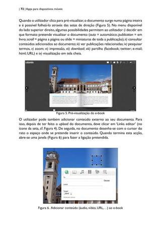 | 72 | Apps para dispositivos móveis
Quando o utilizador clica para pré-visualizar,o documento surge numa página inteira
e é possível folheá-lo através das setas de direção (Figura 5). No menu disponível
do lado superior direito,algumas possibilidades permitem ao utilizador i) decidir em
que formato pretende visualizar o documento (auto = automático; publication = em
livro;scroll = página a página ou slide = miniaturas de toda a publicação); ii) consultar
conteúdos adicionados ao documento;iii) ver publicações relacionadas;iv) pesquisar
termos, v) zoom; vi) impressão, vii) download; viii) partilha (facebook; twitter; e-mail;
html; URL) e ix) visualização em tela cheia.
Figura 5. Pré-visualização do e-book
O utilizador pode também adicionar conteúdo externo ao seu documento. Para
isso, depois de ter feito o upload do documento, deve clicar em ‘Links editor’ (no
ícone da seta, cf. Figura 4). De seguida, no documento desenha-se com o cursor do
rato o espaço onde se pretende inserir o conteúdo. Quando termina esta acção,
abre-se uma janela (Figura 6) para fazer a ligação pretendida.
Figura 6. Adicionar conteúdo (áudio, vídeo, URL,…) ao e-book
 