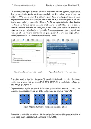 | 73 | Apps para dispositivos móveis Calaméo - e-books interativos - Sónia Cruz | 73 |
De acordo com a Figura 6,podem ser feitos diferentes tipos de ligações,dependendo
dos ícones ativados. Assim, no ícone assinalado em 1, o utilizador pode colar um
endereço URL externo. Em 2, o utilizador pode fazer uma ligação interna a outra
página do documento, por exemplo. Nos ícones 3 e 4, o utilizador pode fazer uma
ligação a um áudio ou a um vídeo (Figuras 7 e 8). No caso do áudio, a ligação deve
ser feita a um ficheiro com a extensão .mp3 e deve ser definido se o som começa
automaticamente. Nas opções avançadas, o utilizador pode definir as medidas da
caixa em que será visualizado o conteúdo. O mesmo ocorre quando se adiciona
vídeo ao e-book. Importa apenas indicar que é possível colar o endereço URL de
vídeos provenientes doYoutube, Dailymotion eVimeo.
Figura 7. Adicionar áudio ao e-book Figura 8. Adicionar vídeo ao e-book
É possível ainda a ligação à imagem (5) através da indicação do URL da mesma
(online mas gravada nos formatos: SWF, JPEG, GIF, PNG) e a definição do foco (de
x2 a x5) (6) (cf. Figura 6).
Dependendo da ligação escolhida, o marcador previamente desenhado com o rato
assume o ícone ilustrativo de um URL, áudio, vídeo ou imagem (Figura 9).
Figura 9. Ícones ilustrativos de ligações criadas no e-book
Assim que o utilizador termina a criação das ligações pretendidas, pode visualizar o
seu e-book e ver o aspeto final do mesmo (Figura 10).
 