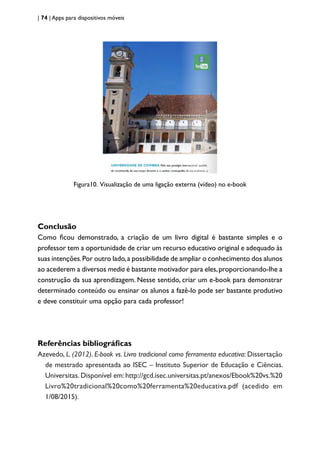 | 74 | Apps para dispositivos móveis
Figura10. Visualização de uma ligação externa (vídeo) no e-book
Conclusão
Como ficou demonstrado, a criação de um livro digital é bastante simples e o
professor tem a oportunidade de criar um recurso educativo original e adequado às
suas intenções.Por outro lado,a possibilidade de ampliar o conhecimento dos alunos
ao acederem a diversos media é bastante motivador para eles,proporcionando-lhe a
construção da sua aprendizagem. Nesse sentido, criar um e-book para demonstrar
determinado conteúdo ou ensinar os alunos a fazê-lo pode ser bastante produtivo
e deve constituir uma opção para cada professor!
Referências bibliográficas
Azevedo, L. (2012). E-book vs. Livro tradicional como ferramenta educativa: Dissertação
de mestrado apresentada ao ISEC – Instituto Superior de Educação e Ciências.
Universitas. Disponível em: http://gcd.isec.universitas.pt/anexos/Ebook%20vs.%20
Livro%20tradicional%20como%20ferramenta%20educativa.pdf (acedido em
1/08/2015).
 