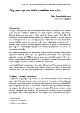 Cogi: para capturar áudio e partilhar anotações - Célio Gonçalo Marques | 77 |
Cogi: para capturar áudio e partilhar anotações
Célio Gonçalo Marques
celiomarques@ipt.pt
Introdução
A Cogi1
é uma aplicação que permite a captura e partilha de anotações em formato
áudio às quais o utilizador pode associar texto, imagens, contactos e descritores.
De acordo com os seus autores “Cogi stands for ‘cogent idea’” (Cogi, 2015). O
conceito é relativamente simples, permitir ao utilizador manter o foco de atenção
na conversação e deixar que a aplicação capte os momentos mais importantes.Para
isso, o utilizador só tem que tocar no ecrã e como a Cogi está sempre “a ouvir” é
possível gravar o que foi dito nos segundos anteriores.A aplicação foi desenvolvida
pela Cogi Inc constituída por técnicos e empresários que fizeram a sua carreira na
área da comunicação.
Esta aplicação só funciona em dispositivos móveis, estando disponível para sistemas
operativos Android2
(versão 2.3.3 ou superior) e iOS3
(versão 7.0 ou superior).A
aplicação necessita de 12MB no sistema operativo Android (versão 1.17.2) e 15,1
MB no sistema operativo iOS (versão 1.8.3). Atualmente a aplicação não se encontra
disponível para sistemas operativos Windows e Blackberry.
A aplicação Cogi é uma excelente alternativa à ferramentaVocaroo que atualmente
ainda não se encontra disponível para tablets e smartphones. Entre as aplicações
similares, estão iTalk Recorder, Super Notes e Audio Memos - TheVoice Recorder.
Cogi em contexto educativo
A aplicação Cogi (Figura 1) permite, de uma forma bastante intuitiva, capturar,
rever e partilhar os momentos mais importantes de conversas, reuniões, palestras,
discursos,entrevistas,aulas,ou de qualquer outro momento do dia-a-dia (Cogi,2005).
Quer os professores, quer os alunos têm necessidade de ir guardando informação
ao longo do dia sobre a forma de notas ou lembretes. O formato escrito é o mais
comum, mas exige mais tempo e a sua leitura muitas vezes torna-se um pesadelo
pois a grafia nem sempre é percetível. Para superar este problema começaram a
1 https://cogi.com
2 http://tinyurl.com/qfto2mr
3 http://tinyurl.com/qbqnuwt
 