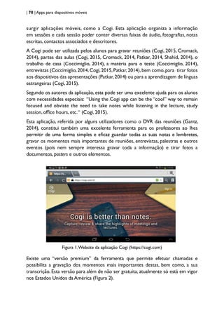 | 78 | Apps para dispositivos móveis
surgir aplicações móveis, como a Cogi. Esta aplicação organiza a informação
em sessões e cada sessão poder conter diversas faixas de áudio, fotografias, notas
escritas, contactos associados e descritores.
A Cogi pode ser utilizada pelos alunos para gravar reuniões (Cogi, 2015, Cromack,
2014), partes das aulas (Cogi, 2015, Cromack, 2014, Patkar, 2014, Shahid, 2014), o
trabalho de casa (Coccimiglio, 2014), a matéria para o teste (Coccimiglio, 2014),
entrevistas (Coccimiglio,2014,Cogi,2015,Patkar,2014),bem como,para tirar fotos
aos dispositivos das apresentações (Patkar,2014) ou para a aprendizagem de línguas
estrangeiras (Cogi, 2015).
Segundo os autores da aplicação, esta pode ser uma excelente ajuda para os alunos
com necessidades especiais: “Using the Cogi app can be the “cool” way to remain
focused and obviate the need to take notes while listening in the lecture, study
session, office hours, etc.“ (Cogi, 2015).
Esta aplicação, referida por alguns utilizadores como o DVR das reuniões (Gantz,
2014), constitui também uma excelente ferramenta para os professores ao lhes
permitir de uma forma simples e eficaz guardar todas as suas notas e lembretes,
gravar os momentos mais importantes de reuniões, entrevistas, palestras e outros
eventos (pois nem sempre interessa gravar toda a informação) e tirar fotos a
documentos, posters e outros elementos.
Figura 1.Website da aplicação Cogi (https://cogi.com)
Existe uma “versão premium” da ferramenta que permite efetuar chamadas e
possibilita a gravação dos momentos mais importantes destas, bem como, a sua
transcrição. Esta versão para além de não ser gratuita, atualmente só está em vigor
nos Estados Unidos da América (Figura 2).
 