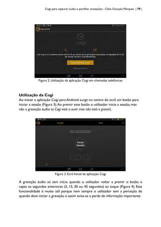 Cogi: para capturar áudio e partilhar anotações - Célio Gonçalo Marques | 79 |
Figura 2. Utilização da aplicação Cogi em chamadas telefónicas
Utilização da Cogi
Ao iniciar a aplicação Cogi para Android surge no centro do ecrã um botão para
iniciar a sessão (Figura 3).Ao premir este botão o utilizador inicia a sessão, mas
não a gravação áudio (o Cogi está a ouvir mas não está a gravar).
Figura 3. Ecrã Inicial da aplicação Cogi
A gravação áudio só tem início quando o utilizador voltar a premir o botão e
capta os segundos anteriores (5, 15, 30 ou 45 segundos) ao toque (Figura 4). Esta
funcionalidade é muito útil porque nem sempre o utilizador tem a perceção de
quando deve iniciar a gravação e assim evita-se a perda de informação importante.
 