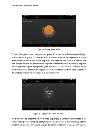 | 80 | Apps para dispositivos móveis
Figura 4. Captação de áudio
O utilizador pode fazer uma pausa na gravação premindo o botão central (Figura
5). Para voltar a gravar o utilizador volta a premir o botão. Para terminar a sessão
deve premir o botão por vários segundos. Na base da aplicação o utilizador tem
três botões.Através do primeiro botão pode acrescentar notas à sessão, o segundo
botão permite captar fotografias para adicionar à sessão e o terceiro botão
permite adicionar descritores (tags) à sessão. O utilizador também pode aceder aos
descritores deslizando o dedo para o lado esquerdo.
Figura 5. Captação de áudio em pausa
No botão que se encontra no topo (lado esquerdo), o utilizador tem acesso à sua
conta (caso possua uma), às configurações da aplicação, a um tutorial, podendo
também enviar um comentário através de correio eletrónico, colocar um “gosto”
 