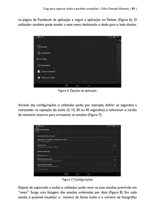 Cogi: para capturar áudio e partilhar anotações - Célio Gonçalo Marques | 81 |
na página de Facebook da aplicação e seguir a aplicação no Twitter (Figura 6). O
utilizador também pode aceder a este menu deslizando o dedo para o lado direito.
Figura 6. Opções da aplicação
Através das configurações o utilizador pode, por exemplo, definir os segundos a
retroceder na captação do áudio (5, 15, 30 ou 45 segundos), e selecionar o cartão
de memória externo para armazenar as sessões (Figura 7).
Figura 7. Configurações
Depois de capturado o áudio, o utilizador pode rever as suas sessões premindo em
“rever”. Surge uma listagem das sessões ordenadas por data (Figura 8). Em cada
sessão é possível visualizar o número de faixas áudio e o número de fotografias
 