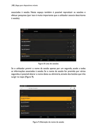 | 82 | Apps para dispositivos móveis
associadas à sessão. Neste espaço também é possível reproduzir as sessões e
efetuar pesquisas (por isso é muito importante que o utilizador associe descritores
à sessão).
Figura 8. Lista de sessões
Se o utilizador premir o nome da sessão apenas por um segundo, acede a todas
as informações associadas à sessão. Se o nome da sessão for premido por vários
segundos,é possível alterar o nome desta ou eliminá-la,através dos botões que irão
surgir no topo (Figura 9).
Figura 9.Alteração do nome da sessão
 