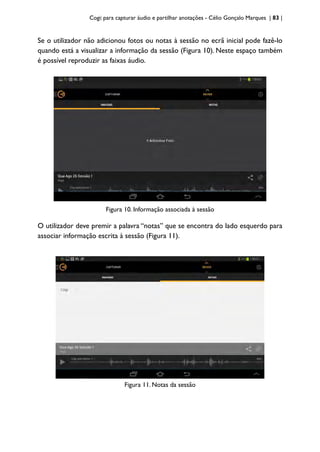 Cogi: para capturar áudio e partilhar anotações - Célio Gonçalo Marques | 83 |
Se o utilizador não adicionou fotos ou notas à sessão no ecrã inicial pode fazê-lo
quando está a visualizar a informação da sessão (Figura 10). Neste espaço também
é possível reproduzir as faixas áudio.
Figura 10. Informação associada à sessão
O utilizador deve premir a palavra “notas” que se encontra do lado esquerdo para
associar informação escrita à sessão (Figura 11).
Figura 11. Notas da sessão
 