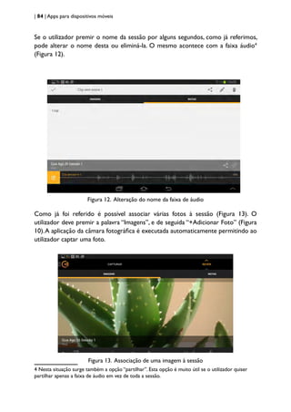 | 84 | Apps para dispositivos móveis
Se o utilizador premir o nome da sessão por alguns segundos, como já referimos,
pode alterar o nome desta ou eliminá-la. O mesmo acontece com a faixa áudio4
(Figura 12).
Figura 12. Alteração do nome da faixa de áudio
Como já foi referido é possível associar várias fotos à sessão (Figura 13). O
utilizador deve premir a palavra “Imagens”, e de seguida “+Adicionar Foto” (Figura
10).A aplicação da câmara fotográfica é executada automaticamente permitindo ao
utilizador captar uma foto.
Figura 13. Associação de uma imagem à sessão
4 Nesta situação surge também a opção “partilhar”. Esta opção é muito útil se o utilizador quiser
partilhar apenas a faixa de áudio em vez de toda a sessão.
 