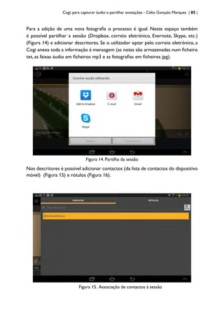 Cogi: para capturar áudio e partilhar anotações - Célio Gonçalo Marques | 85 |
Para a adição de uma nova fotografia o processo é igual. Neste espaço também
é possível partilhar a sessão (Dropbox, correio eletrónico, Evernote, Skype, etc.)
(Figura 14) e adicionar descritores. Se o utilizador optar pelo correio eletrónico, a
Cogi anexa toda a informação à mensagem (as notas são armazenadas num ficheiro
txt, as faixas áudio em ficheiros mp3 e as fotografias em ficheiros jpg).
Figura 14. Partilha da sessão
Nos descritores é possível adicionar contactos (da lista de contactos do dispositivo
móvel) (Figura 15) e rótulos (Figura 16).
Figura 15. Associação de contactos à sessão
 