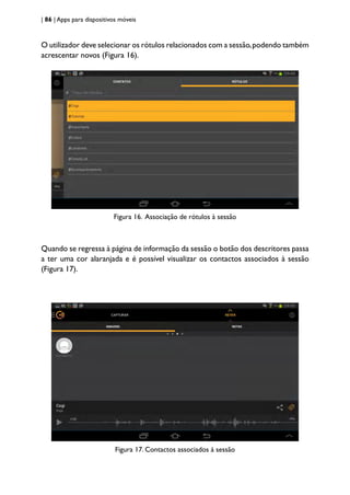 | 86 | Apps para dispositivos móveis
O utilizador deve selecionar os rótulos relacionados com a sessão,podendo também
acrescentar novos (Figura 16).
Figura 16. Associação de rótulos à sessão
Quando se regressa à página de informação da sessão o botão dos descritores passa
a ter uma cor alaranjada e é possível visualizar os contactos associados à sessão
(Figura 17).
Figura 17. Contactos associados à sessão
 