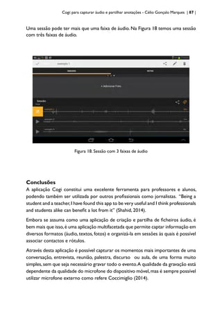 Cogi: para capturar áudio e partilhar anotações - Célio Gonçalo Marques | 87 |
Uma sessão pode ter mais que uma faixa de áudio. Na Figura 18 temos uma sessão
com três faixas de áudio.
Figura 18. Sessão com 3 faixas de áudio
Conclusões
A aplicação Cogi constitui uma excelente ferramenta para professores e alunos,
podendo também ser utilizada por outros profissionais como jornalistas. “Being a
student and a teacher,I have found this app to be very useful and I think professionals
and students alike can benefit a lot from it” (Shahid, 2014).
Embora se assuma como uma aplicação de criação e partilha de ficheiros áudio, é
bem mais que isso,é uma aplicação multifacetada que permite captar informação em
diversos formatos (áudio, textos, fotos) e organizá-la em sessões às quais é possível
associar contactos e rótulos.
Através desta aplicação é possível capturar os momentos mais importantes de uma
conversação, entrevista, reunião, palestra, discurso ou aula, de uma forma muito
simples, sem que seja necessário gravar todo o evento.A qualidade da gravação está
dependente da qualidade do microfone do dispositivo móvel,mas é sempre possível
utilizar microfone externo como refere Coccimiglio (2014).
 