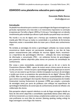 EDMODO: uma plataforma educativa para explorar - Conceição Malhó Gomes | 91 |
EDMODO: uma plataforma educativa para explorar
Conceição Malhó Gomes
cfmalho@gmail.com
Introdução
As plataformas educativas para o ensino e a aprendizagem das línguas estrangeiras,em
particular, representam uma mais-valia e um instrumento importante na convicção
já expressa por Carvalho eAguiar (2010,p.11) de que a“tecnologia tem um elevado
envolvimento,pela novidade que oferece e pelo desafio que pode lançar aos alunos”.
No mundo e na era do digital, com a herança que recebemos desta revolução
trazida pela Web 2.0, que se traduz na conetividade e na profusão de ferramentas
disponíveis, existe a necessidade óbvia de trazer para a Escola este conhecimento
maior.
Na verdade, as estratégias de ensino e aprendizagem utilizadas nas nossas escolas
encontram-se desde sempre em permanente atualização e, nos dias de hoje,
passam necessariamente pela utilização de recursos digitais. Assim, reconhece-
se a importância das aprendizagens informais – utilização das novas tecnologias
de informação e comunicação (TIC) - em ambientes formais de aprendizagem
para potenciar saberes adquiridos pelos alunos em proveito da consolidação do
conhecimento.
Dar corpo a estas necessidades, sustentadas pelo que se diz ser a teoria do
Conetivismo (Siemens, 2004) - apesar de muitos serem críticos acerca de esta ser,
ou não,uma teoria – remete-nos para a aprendizagem ligada ao digital que se assume
“como um ato externo que fornece a devida introspeção na procura de estratégias
e tarefas que sirvam os propósitos dos aprendentes da era digital” (Gomes, 2014,
p.1520). Além do mais, os modelos teóricos conferem sustentabilidade aos trilhos
que o ensino e a aprendizagem vão traçando. Atente-se nos pressupostos do modelo
Constructivist Learning Environments de Jonassen (1999) que propõe a promoção
de estratégias ativas, por parte do professor, com enfoque nas experiências de
aprendizagem facilitadoras da construção do conhecimento através da reflexão e da
colaboração dos alunos.
Esta perspetiva adquire especial relevância na aula de língua estrangeira devido ao
facto de nela serem adquiridas e consolidadas capacidades básicas (basic skills) que,
de forma transversal e,ao mesmo tempo,complementar,acabam por tornar o aluno
mais proficiente no ouvir, falar, ler, escrever (listening, speaking, reading, writing) da
língua estrangeira como língua não materna.
 