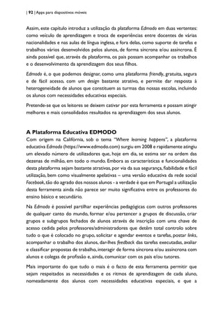 | 92 | Apps para dispositivos móveis
Assim, este capítulo introduz a utilização da plataforma Edmodo em duas vertentes:
como veículo de aprendizagem e troca de experiências entre docentes de várias
nacionalidades e nas aulas de língua inglesa, e fora delas, como suporte de tarefas e
trabalhos vários desenvolvidos pelos alunos, de forma síncrona e/ou assíncrona. É
ainda possível que, através da plataforma, os pais possam acompanhar os trabalhos
e o desenvolvimento da aprendizagem dos seus filhos.
Edmodo é, o que podemos designar, como uma plataforma friendly, gratuita, segura
e de fácil acesso, com um design bastante atrativo, e permite dar resposta à
heterogeneidade de alunos que constituem as turmas das nossas escolas, incluindo
os alunos com necessidades educativas especiais.
Pretende-se que os leitores se deixem cativar por esta ferramenta e possam atingir
melhores e mais consolidados resultados na aprendizagem dos seus alunos.
A Plataforma Educativa EDMODO
Com origem na Califórnia, sob o tema “Where learning happens”, a plataforma
educativa Edmodo (https://www.edmodo.com) surgiu em 2008 e rapidamente atingiu
um elevado número de utilizadores que, hoje em dia, se estima ser na ordem das
dezenas de milhão, em todo o mundo. Embora as características e funcionalidades
desta plataforma sejam bastante atrativas,por via da sua segurança,fiabilidade e fácil
utilização, bem como visualmente apelativas – uma versão educativa da rede social
Facebook,tão do agrado dos nossos alunos - a verdade é que em Portugal a utilização
desta ferramenta ainda não parece ser muito significativa entre os professores do
ensino básico e secundário.
Na Edmodo é possível partilhar experiências pedagógicas com outros professores
de qualquer canto do mundo, formar e/ou pertencer a grupos de discussão, criar
grupos e subgrupos fechados de alunos através de inscrição com uma chave de
acesso cedida pelos professores/administradores que detêm total controlo sobre
tudo o que é colocado no grupo, solicitar e agendar eventos e tarefas, postar links,
acompanhar o trabalho dos alunos, dar-lhes feedback das tarefas executadas, avaliar
e classificar propostas de trabalho, interagir de forma síncrona e/ou assíncrona com
alunos e colegas de profissão e, ainda, comunicar com os pais e/ou tutores.
Mais importante do que tudo o mais é o facto de esta ferramenta permitir que
sejam respeitados as necessidades e os ritmos de aprendizagem de cada aluno,
nomeadamente dos alunos com necessidades educativas especiais, e que a
 